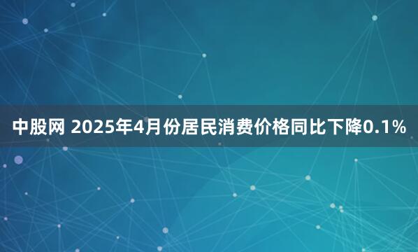 中股网 2025年4月份居民消费价格同比下降0.1%