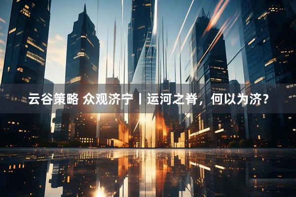 云谷策略 众观济宁丨运河之脊，何以为济？