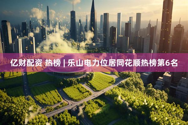 亿财配资 热榜 | 乐山电力位居同花顺热榜第6名