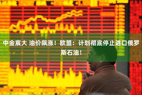 中金宸大 油价飙涨！欧盟：计划彻底停止进口俄罗斯石油！
