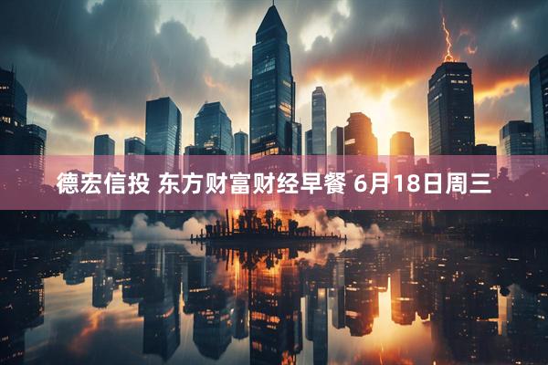 德宏信投 东方财富财经早餐 6月18日周三