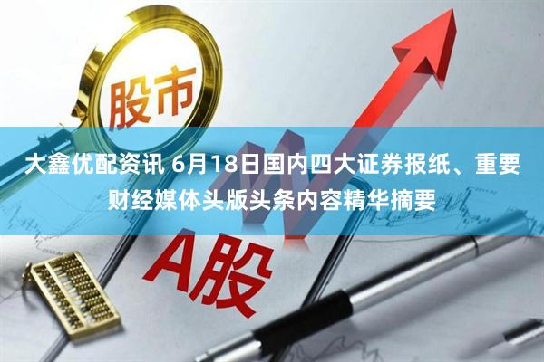 大鑫优配资讯 6月18日国内四大证券报纸、重要财经媒体头版头条内容精华摘要