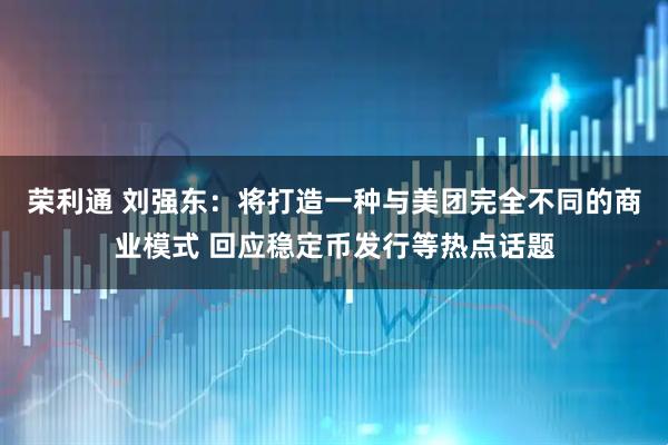 荣利通 刘强东：将打造一种与美团完全不同的商业模式 回应稳定币发行等热点话题