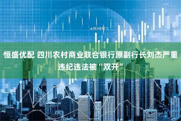 恒盛优配 四川农村商业联合银行原副行长刘杰严重违纪违法被“双开”