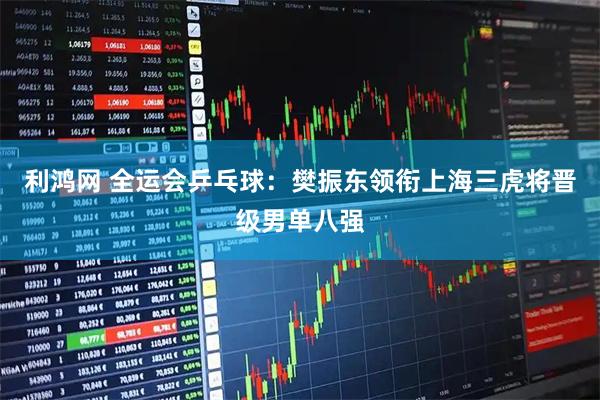 利鸿网 全运会乒乓球：樊振东领衔上海三虎将晋级男单八强