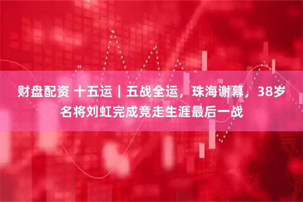 财盘配资 十五运｜五战全运，珠海谢幕，38岁名将刘虹完成竞走生涯最后一战