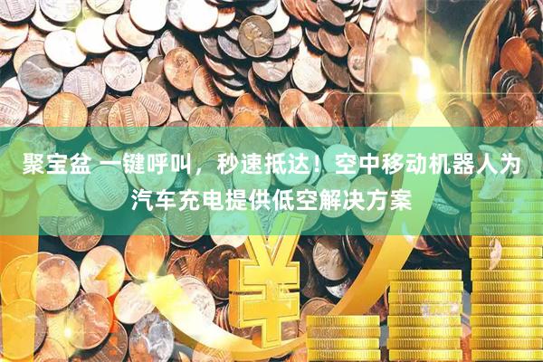 聚宝盆 一键呼叫，秒速抵达！空中移动机器人为汽车充电提供低空解决方案