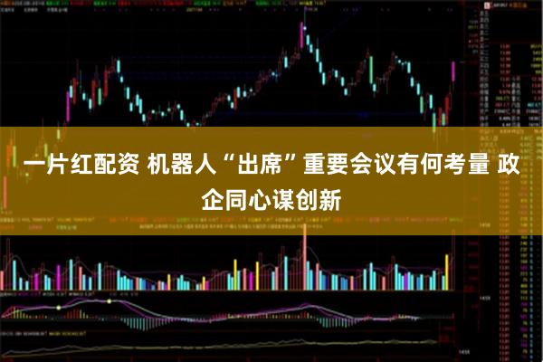 一片红配资 机器人“出席”重要会议有何考量 政企同心谋创新