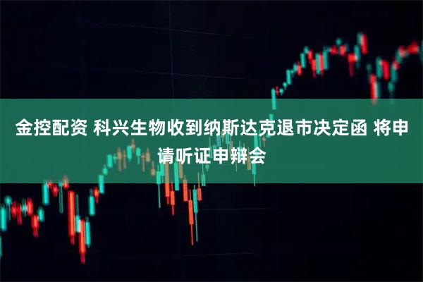 金控配资 科兴生物收到纳斯达克退市决定函 将申请听证申辩会
