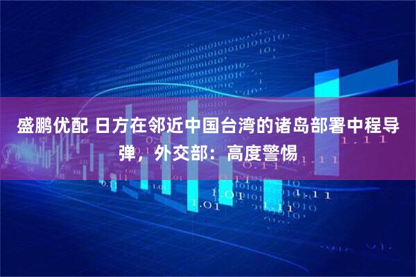 盛鹏优配 日方在邻近中国台湾的诸岛部署中程导弹，外交部：高度警惕