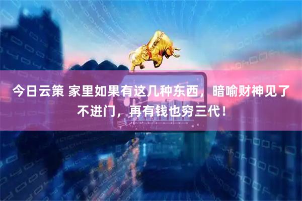 今日云策 家里如果有这几种东西，暗喻财神见了不进门，再有钱也穷三代！