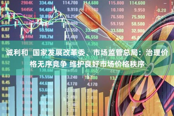 诚利和  国家发展改革委、市场监管总局：治理价格无序竞争 维护良好市场价格秩序