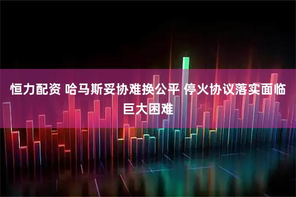 恒力配资 哈马斯妥协难换公平 停火协议落实面临巨大困难