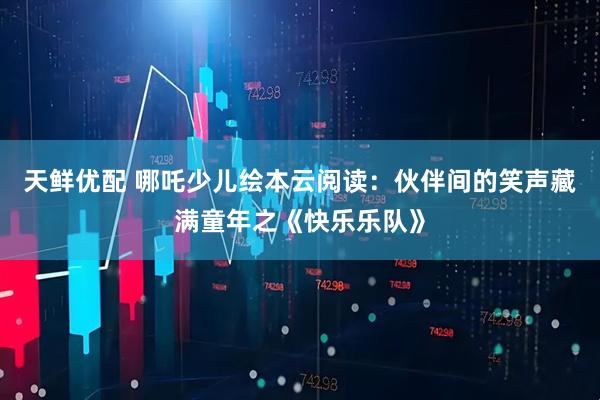 天鲜优配 哪吒少儿绘本云阅读：伙伴间的笑声藏满童年之《快乐乐队》