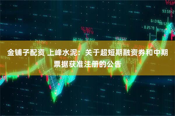 金铺子配资 上峰水泥：关于超短期融资券和中期票据获准注册的公告