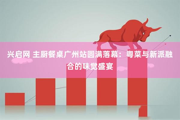 兴启网 主厨餐桌广州站圆满落幕：粤菜与新派融合的味觉盛宴