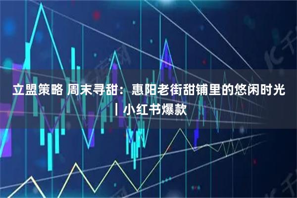 立盟策略 周末寻甜：惠阳老街甜铺里的悠闲时光｜小红书爆款