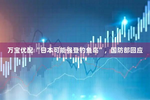 万宝优配 “日本可能强登钓鱼岛”，国防部回应