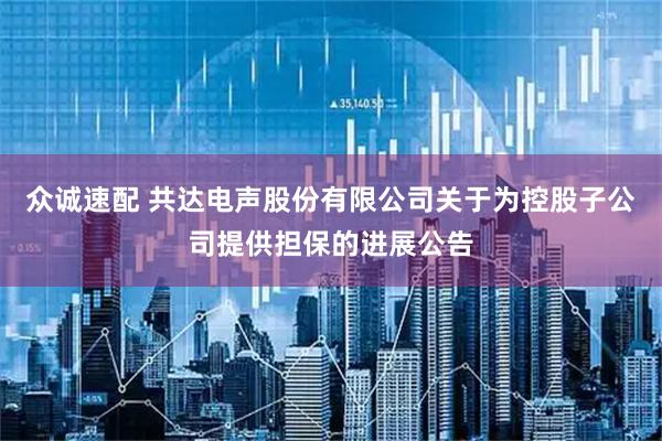 众诚速配 共达电声股份有限公司关于为控股子公司提供担保的进展公告