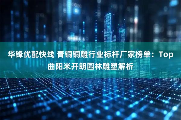华锋优配快线 青铜铜雕行业标杆厂家榜单：Top曲阳米开朗园林雕塑解析