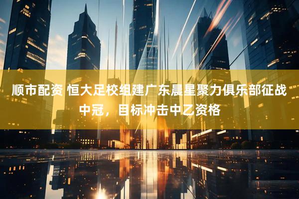 顺市配资 恒大足校组建广东晨星聚力俱乐部征战中冠，目标冲击中乙资格