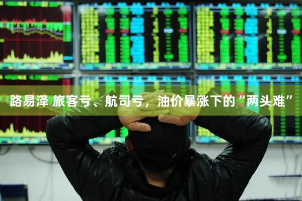 路易泽 旅客亏、航司亏，油价暴涨下的“两头难”