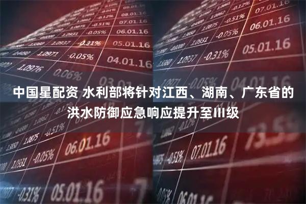 中国星配资 水利部将针对江西、湖南、广东省的洪水防御应急响应提升至Ⅲ级